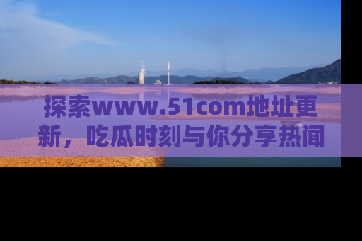 探索www.51com地址更新,吃瓜时刻与你分享热闻
