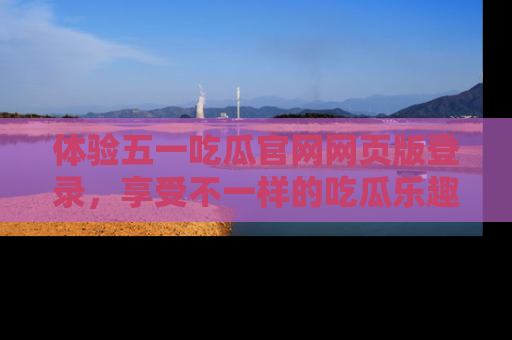 体验五一吃瓜官网网页版登录,享受不一样的吃瓜乐趣与互动体验