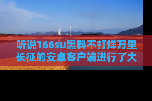 听说166su黑料不打烊万里长征的安卓客户端进行了大更新,八卦内容更加精彩与丰富!