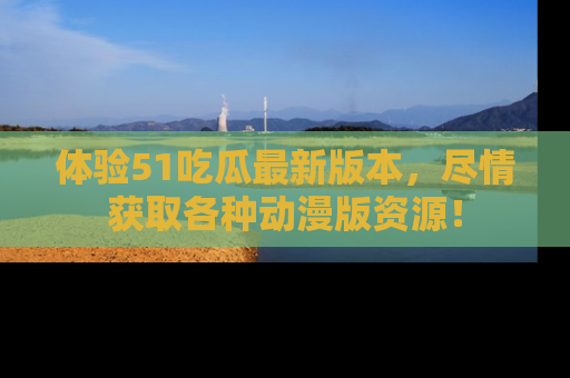 体验51吃瓜最新版本,尽情获取各种动漫版资源!