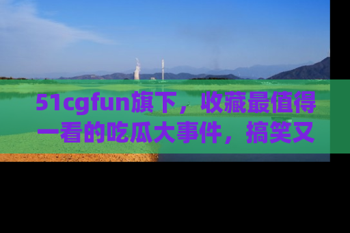 51cgfun旗下,收藏最值得一看的吃瓜大事件,搞笑又精彩!