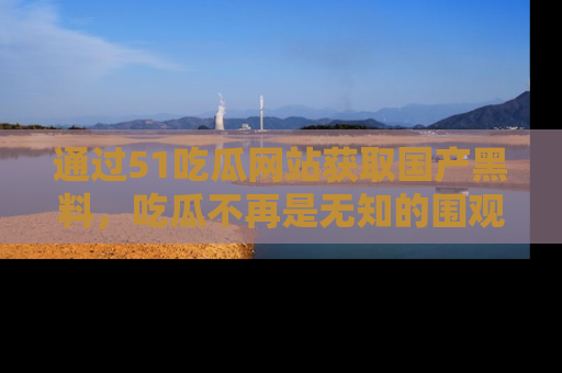 通过51吃瓜网站获取国产黑料,吃瓜不再是无知的围观者