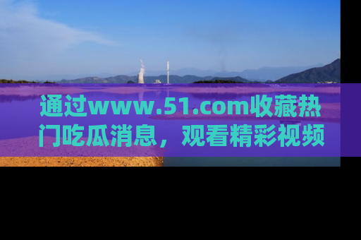 通过www.51.com收藏热门吃瓜消息，观看精彩视频与段子！