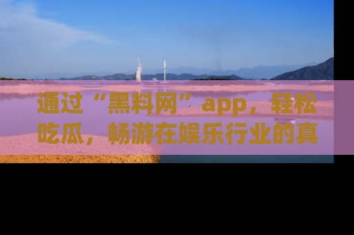 通过“黑料网”app,轻松吃瓜,畅游在娱乐行业的真实世界!