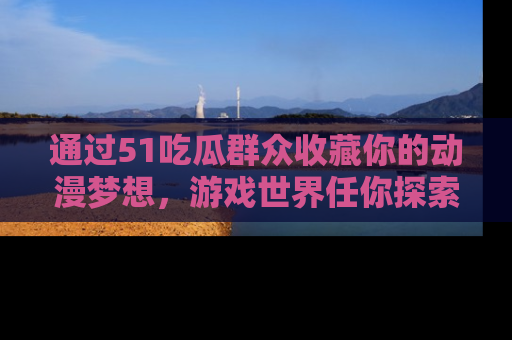 通过51吃瓜群众收藏你的动漫梦想,游戏世界任你探索