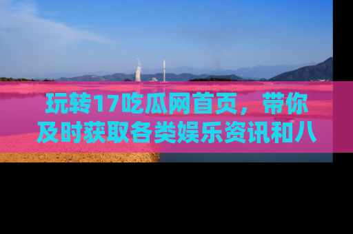 玩转17吃瓜网首页,带你及时获取各类娱乐资讯和八卦故事!
