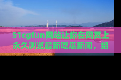 51cgfun网站让你在网页上永久浏览最新吃瓜新闻，绝不错过任何热点！