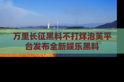 万里长征黑料不打烊泡芙平台发布全新娱乐黑料