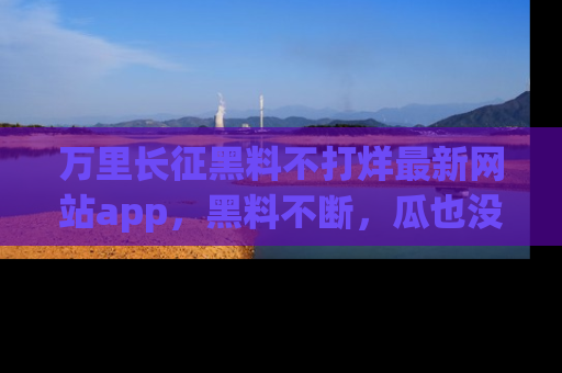 万里长征黑料不打烊最新网站app,黑料不断,瓜也没断,真香!