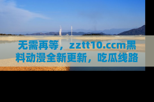 无需再等，zztt10.ccm黑料动漫全新更新，吃瓜线路佛系推荐！