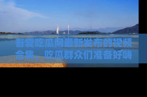 吾爱吃瓜网最新发布的视频合集，吃瓜群众们准备好嗨起来了吗？