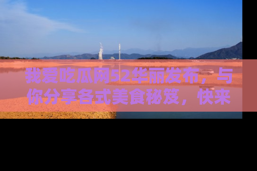我爱吃瓜网52华丽发布，与你分享各式美食秘笈，快来加入我们的吃瓜大家庭！