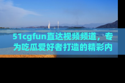 51cgfun直达视频频道，专为吃瓜爱好者打造的精彩内容库！
