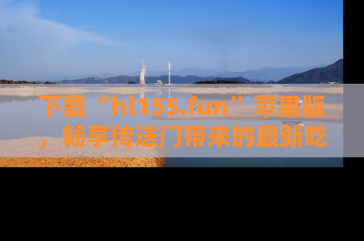 下载“hl155.fun”苹果版，畅享传送门带来的最新吃瓜资讯