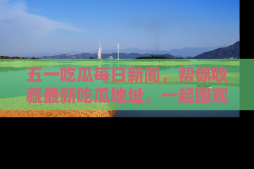 五一吃瓜每日新闻，帮你收藏最新吃瓜地址，一起围观吧！