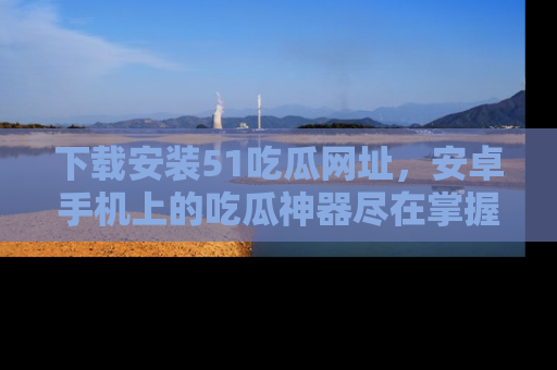 下载安装51吃瓜网址，安卓手机上的吃瓜神器尽在掌握