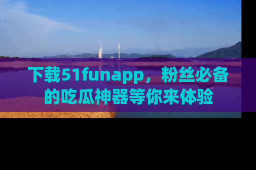 下载51funapp，粉丝必备的吃瓜神器等你来体验