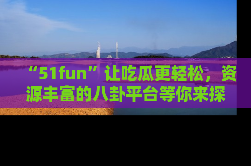 “51fun”让吃瓜更轻松,资源丰富的八卦平台等你来探索!