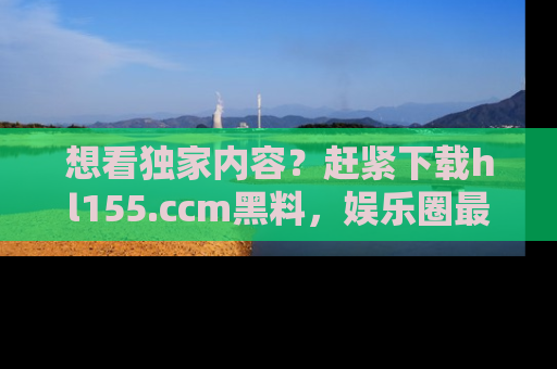 想看独家内容？赶紧下载hl155.ccm黑料，娱乐圈最劲爆的新闻一手掌握！