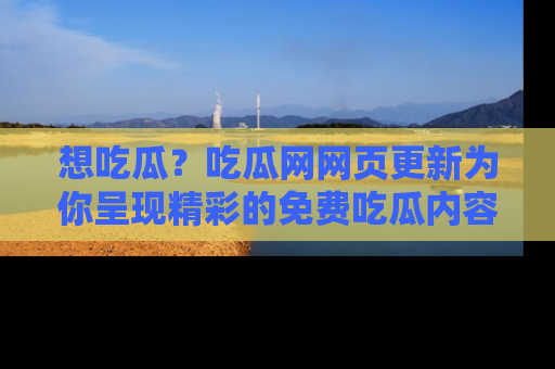 想吃瓜？吃瓜网网页更新为你呈现精彩的免费吃瓜内容！