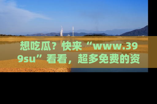 想吃瓜？快来“www.399su”看看，超多免费的资源让你尽情享受！