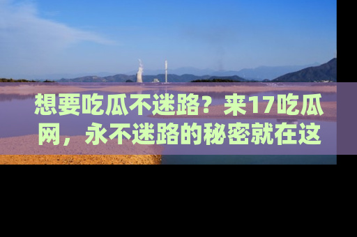 想要吃瓜不迷路？来17吃瓜网，永不迷路的秘密就在这里！