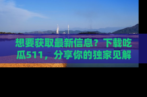 想要获取最新信息？下载吃瓜511，分享你的独家见解！