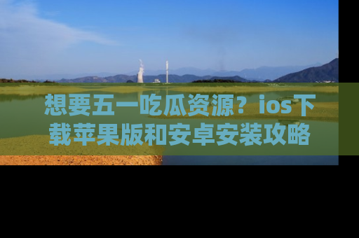 想要五一吃瓜资源？ios下载苹果版和安卓安装攻略