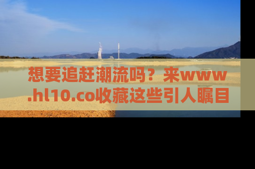 想要追赶潮流吗？来www.hl10.co收藏这些引人瞩目的新闻瞬间吧！