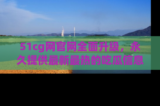 51cg网官网全面升级，永久提供最新最热的吃瓜信息，助你永远走在潮流前端！