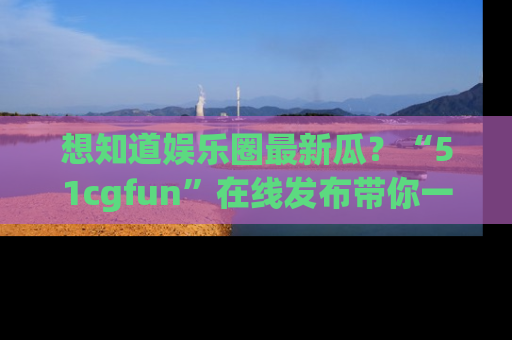 想知道娱乐圈最新瓜？“51cgfun”在线发布带你一探究竟！