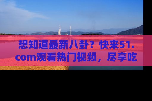 想知道最新八卦？快来51.com观看热门视频，尽享吃瓜乐趣！