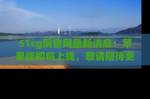 51cg网官网最新消息：苹果版即将上线，敬请期待更多吃瓜内容！