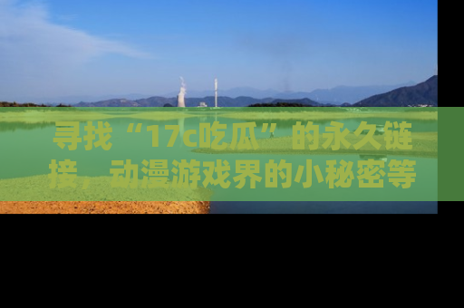 寻找“17c吃瓜”的永久链接，动漫游戏界的小秘密等你来揭秘！