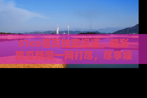 51cn首页独家报道，精彩吃瓜新闻一网打尽，尽享娱乐盛宴