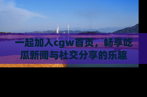 一起加入cgw首页，畅享吃瓜新闻与社交分享的乐趣