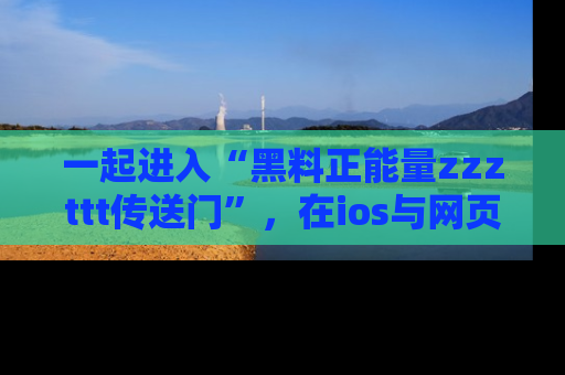 一起进入“黑料正能量zzzttt传送门”，在ios与网页中享受热辣资讯的快乐吧！