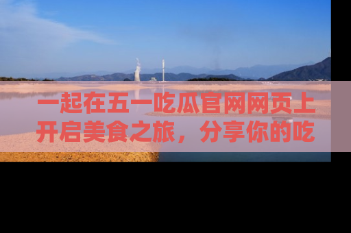 一起在五一吃瓜官网网页上开启美食之旅,分享你的吃瓜故事与精彩瞬间!