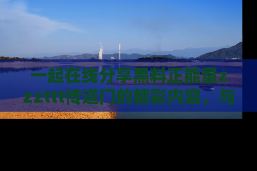 一起在线分享黑料正能量zzzttt传送门的精彩内容,与朋友互动!