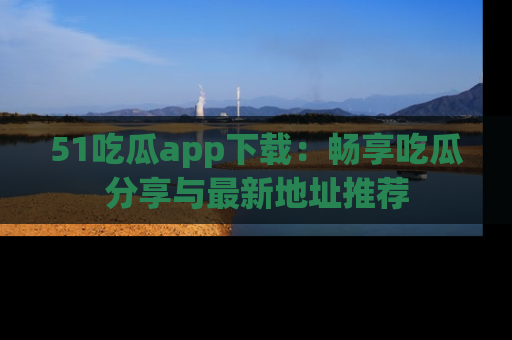 51吃瓜app下载：畅享吃瓜分享与最新地址推荐