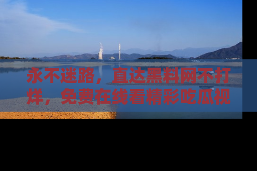 永不迷路,直达黑料网不打烊,免费在线看精彩吃瓜视频!