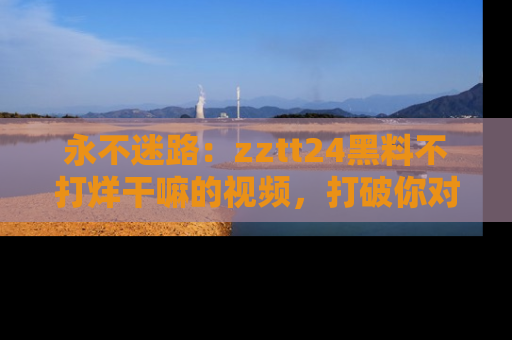 永不迷路:zztt24黑料不打烊干嘛的视频,打破你对吃瓜的固有认知!