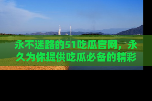 永不迷路的51吃瓜官网,永久为你提供吃瓜必备的精彩资讯