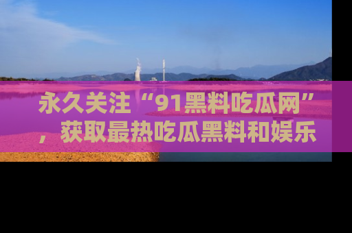 永久关注“91黑料吃瓜网”,获取最热吃瓜黑料和娱乐资讯