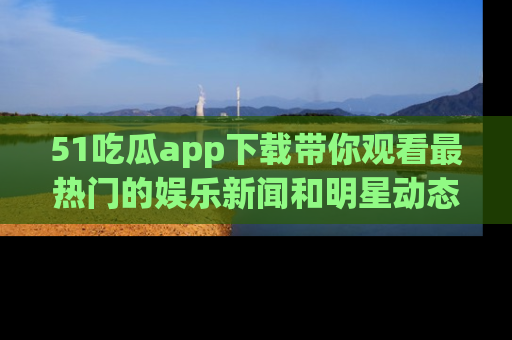 51吃瓜app下载带你观看最热门的娱乐新闻和明星动态