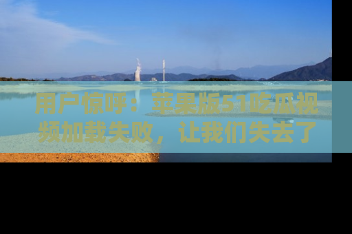 用户惊呼:苹果版51吃瓜视频加载失败,让我们失去了宝贵资源!
