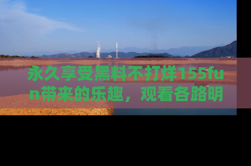 永久享受黑料不打烊155fun带来的乐趣,观看各路明星的内幕故事!