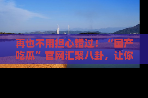 再也不用担心错过!“国产吃瓜”官网汇聚八卦,让你随时随地吃瓜。