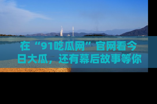 在“91吃瓜网”官网看今日大瓜,还有幕后故事等你来挖掘!