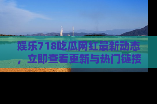 娱乐718吃瓜网红最新动态,立即查看更新与热门链接吧!